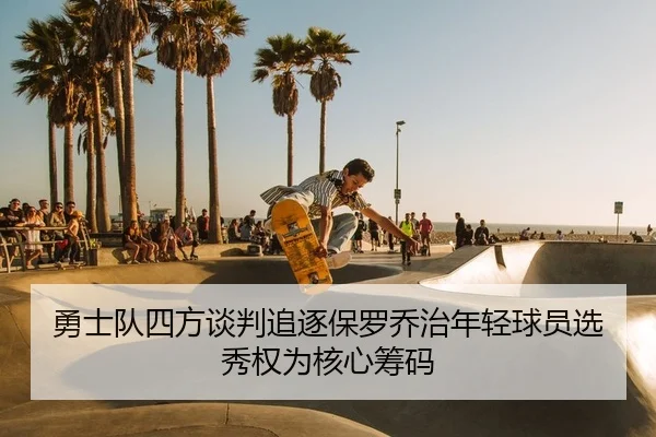 勇士队四方谈判追逐保罗乔治年轻球员选秀权为核心筹码